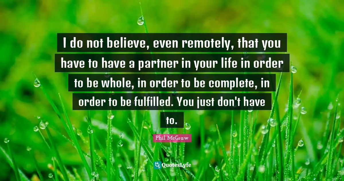 I do not believe, even remotely, that you have to have a partner in your life in order to be whole, in order to be complete, in order to be fulfilled. You just don't have to.
