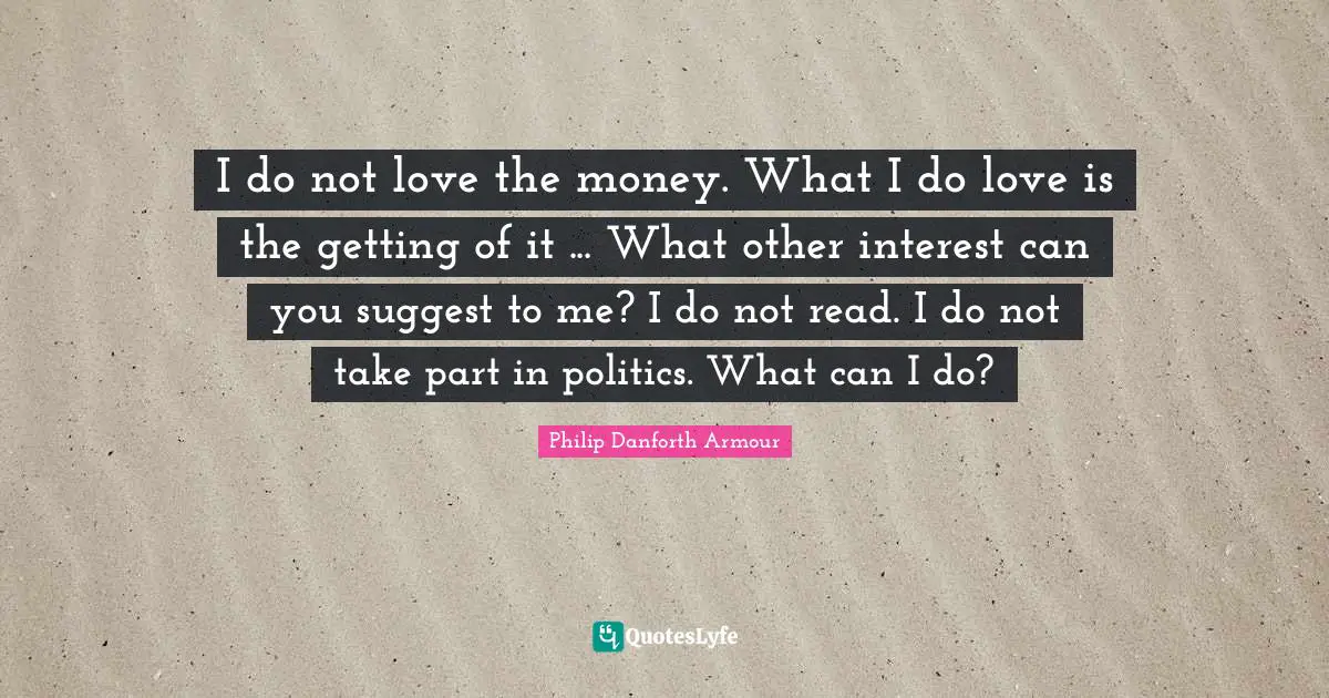 I do not love the money. What I do love is the getting of it ... What other interest can you suggest to me? I do not read. I do not take part in politics. What can I do?