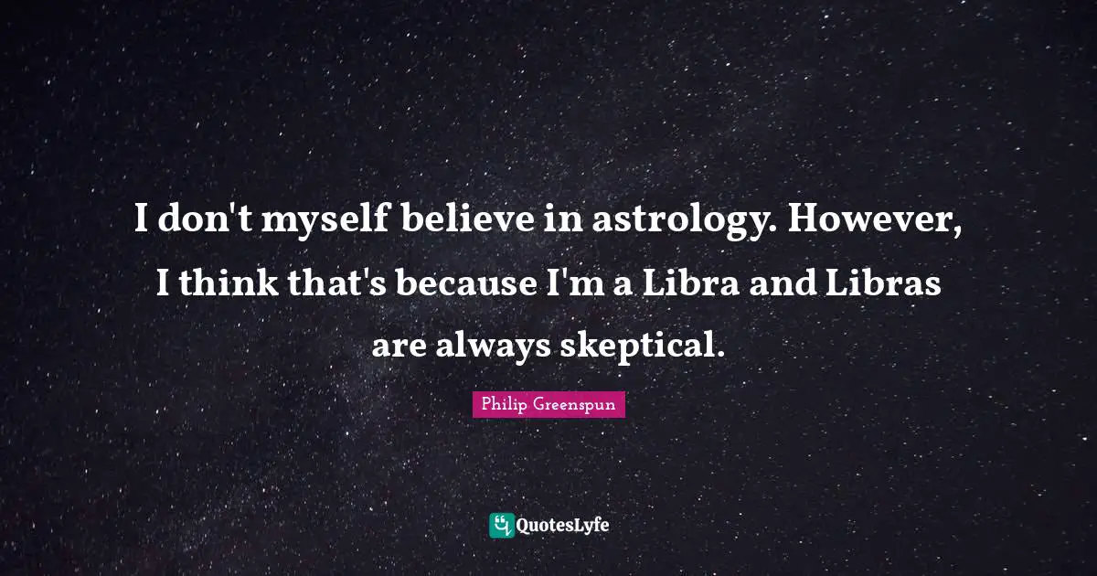I don't myself believe in astrology. However, I think that's because I'm a Libra and Libras are always skeptical.