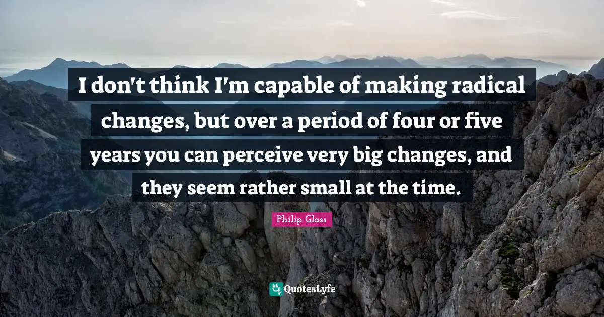 I don't think I'm capable of making radical changes, but over a period of four or five years you can perceive very big changes, and they seem rather small at the time.
