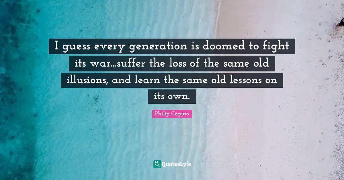 I guess every generation is doomed to fight its war...suffer the loss of the same old illusions, and learn the same old lessons on its own.