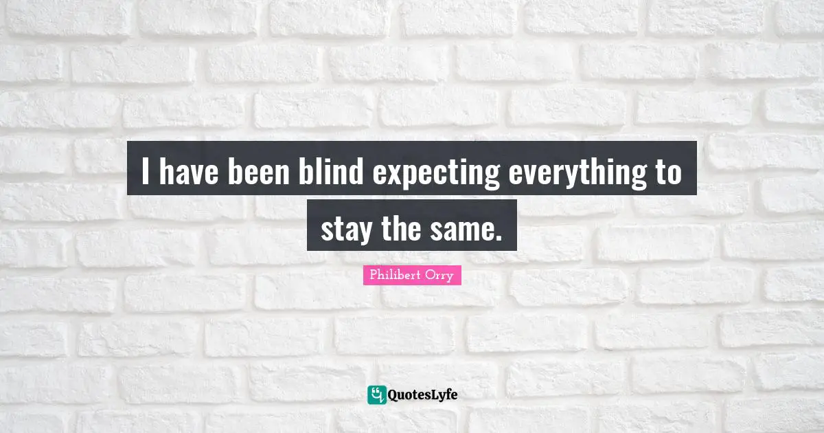 I have been blind expecting everything to stay the same.