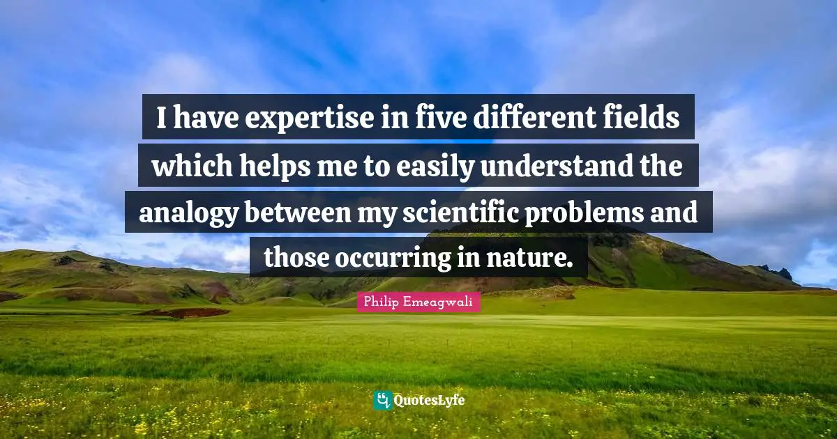 Analogies Quotes: "I have expertise in five different fields which helps me to easily understand the analogy between my scientific problems and those occurring in nature."