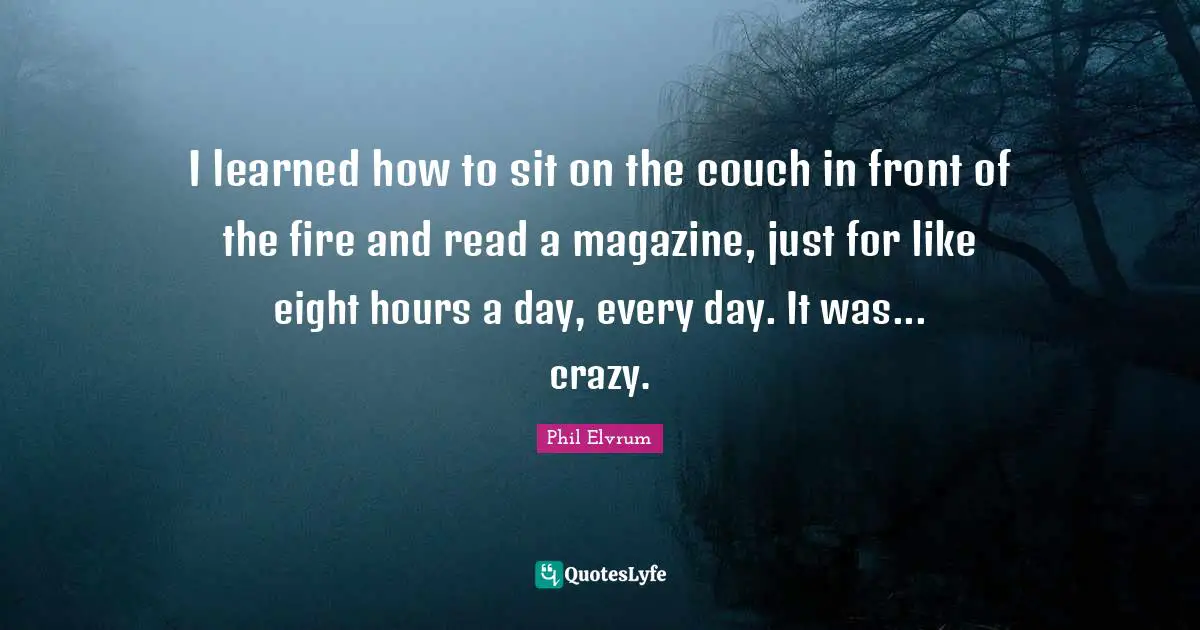 I learned how to sit on the couch in front of the fire and read a magazine, just for like eight hours a day, every day. It was... crazy.