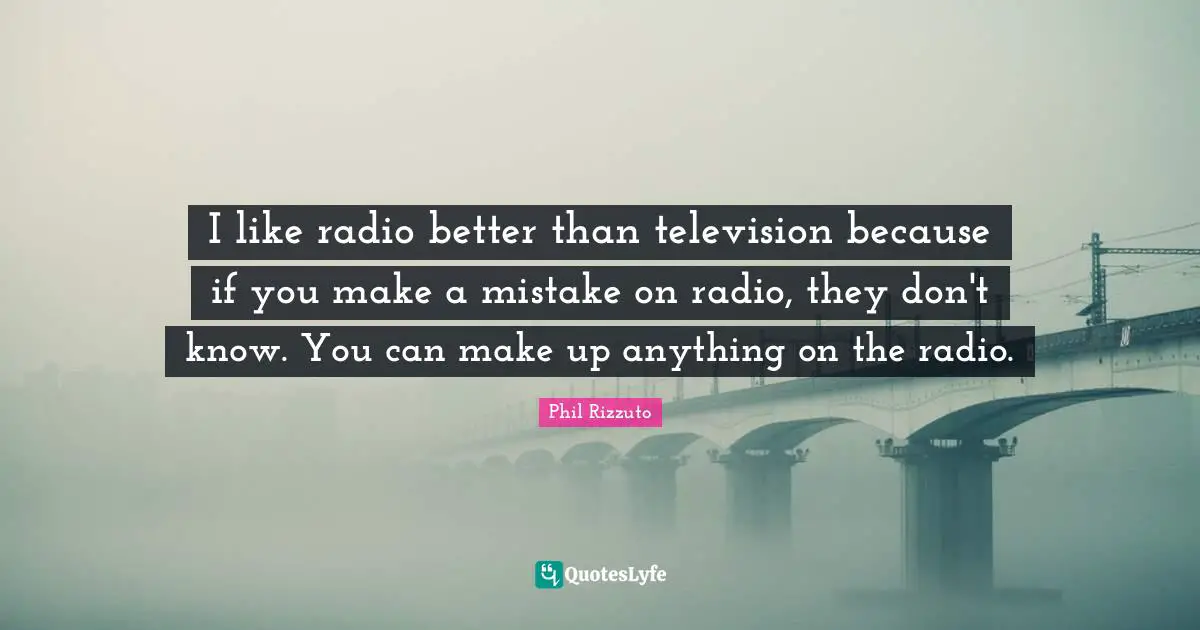 I like radio better than television because if you make a mistake on radio, they don't know. You can make up anything on the radio.