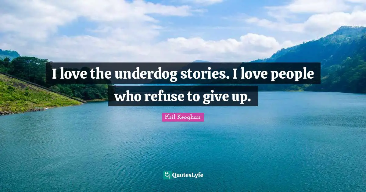 I love the underdog stories. I love people who refuse to give up.