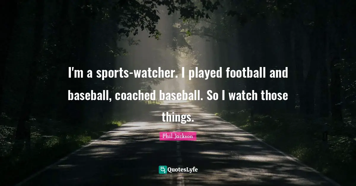 I'm a sports-watcher. I played football and baseball, coached baseball. So I watch those things.
