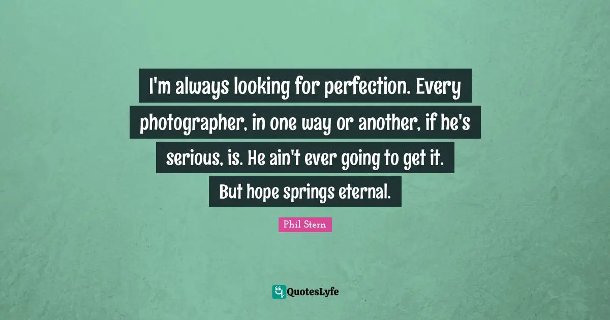I'm always looking for perfection. Every photographer, in one way or another, if he's serious, is. He ain't ever going to get it. But hope springs eternal.