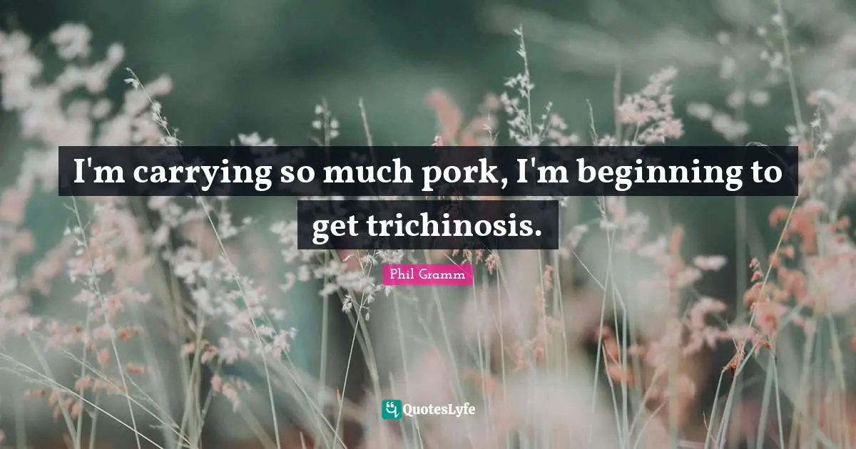 I'm carrying so much pork, I'm beginning to get trichinosis.