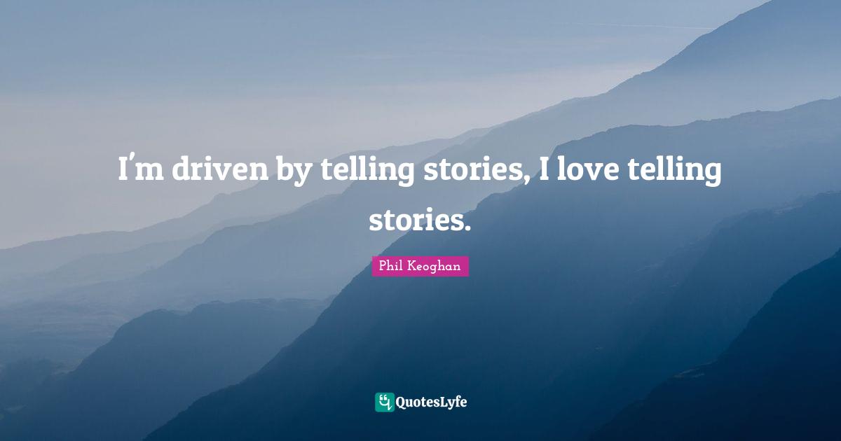 I'm driven by telling stories, I love telling stories.