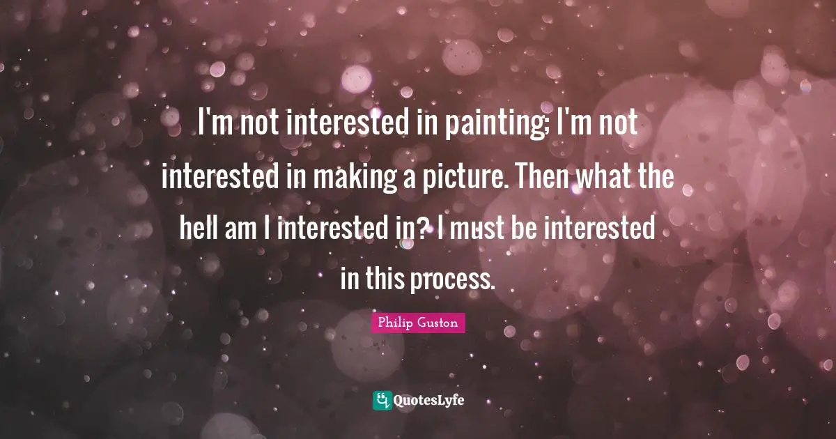 I'm not interested in painting; I'm not interested in making a picture. Then what the hell am I interested in? I must be interested in this process.