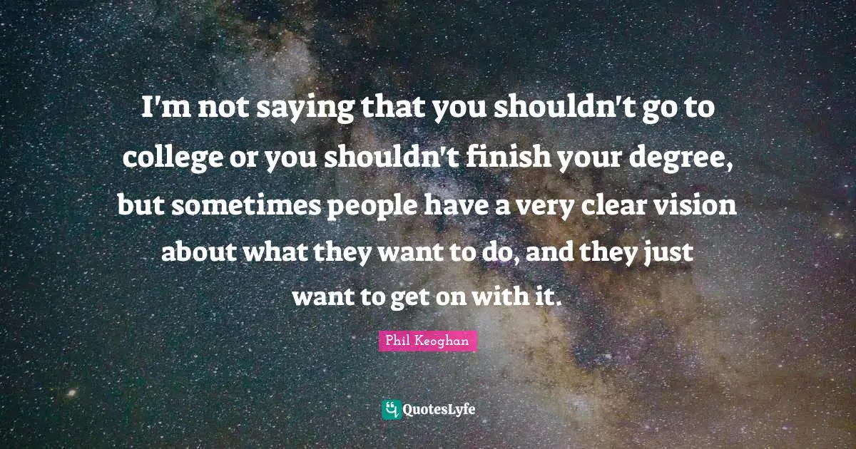 I'm not saying that you shouldn't go to college or you shouldn't finish your degree, but sometimes people have a very clear vision about what they want to do, and they just want to get on with it.