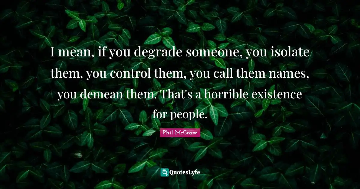 I mean, if you degrade someone, you isolate them, you control them, you call them names, you demean them. That's a horrible existence for people.