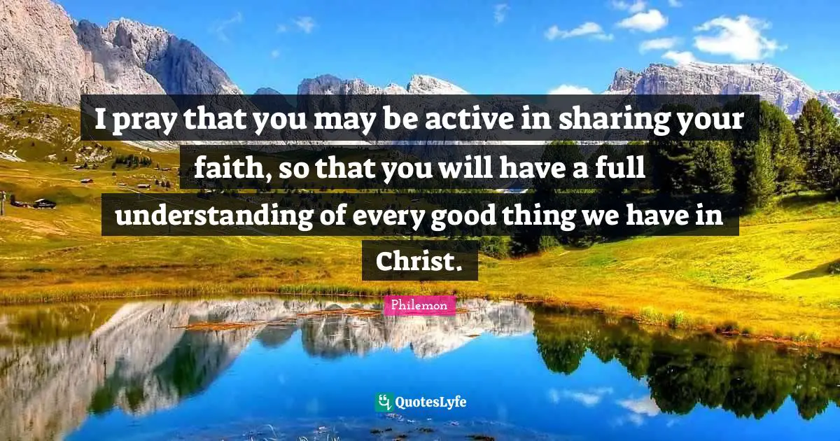 I pray that you may be active in sharing your faith, so that you will have a full understanding of every good thing we have in Christ.