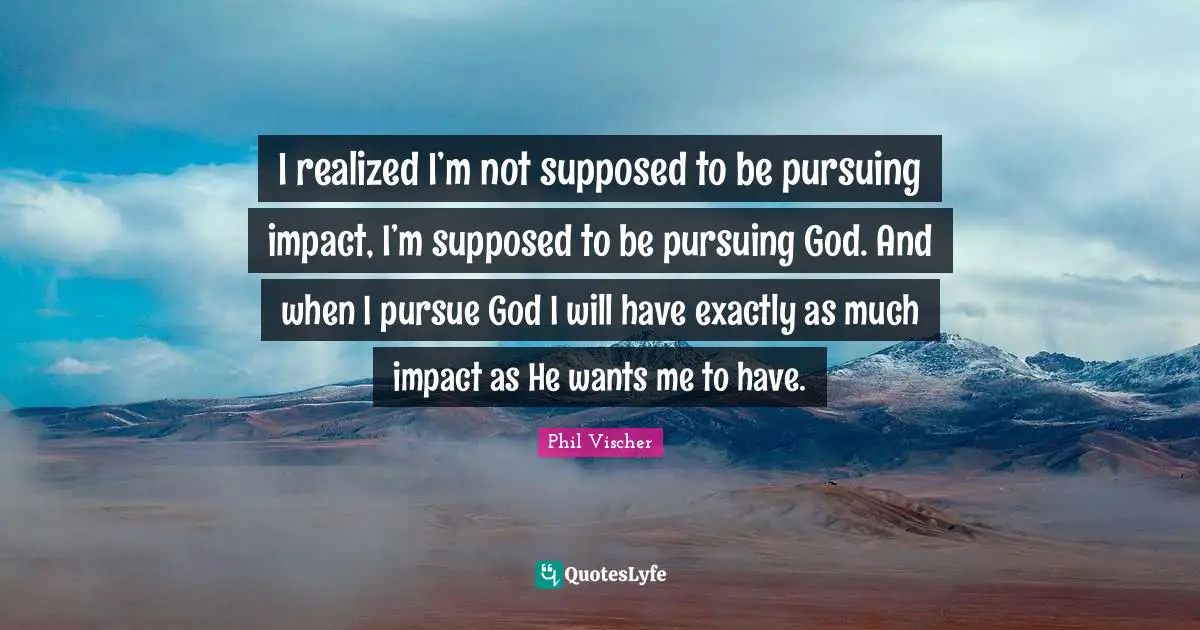 I realized I’m not supposed to be pursuing impact, I’m supposed to be pursuing God. And when I pursue God I will have exactly as much impact as He wants me to have.
