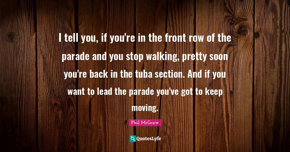 I tell you, if you're in the front row of the parade and you stop walking, pretty soon you're back in the tuba section. And if you want to lead the parade you've got to keep moving.