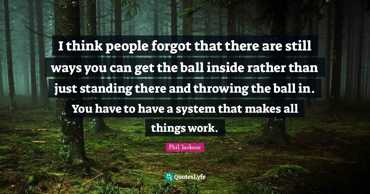 Phil Jackson Quotes: "I think people forgot that there are still ways you can get the ball inside rather than just standing there and throwing the ball in. You have to have a system that makes all things work."