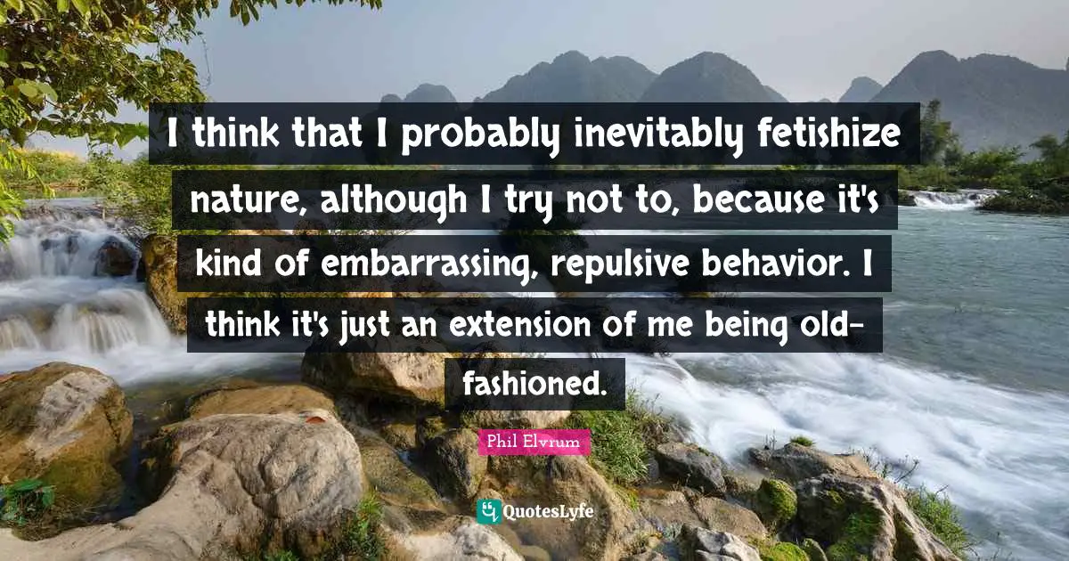 I think that I probably inevitably fetishize nature, although I try not to, because it's kind of embarrassing, repulsive behavior. I think it's just an extension of me being old-fashioned.