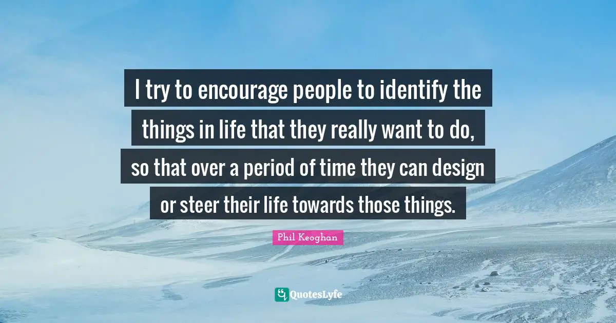 I try to encourage people to identify the things in life that they really want to do, so that over a period of time they can design or steer their life towards those things.