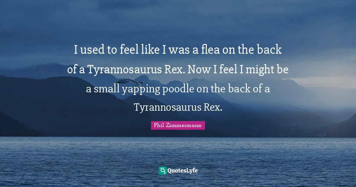 I used to feel like I was a flea on the back of a Tyrannosaurus Rex. Now I feel I might be a small yapping poodle on the back of a Tyrannosaurus Rex.