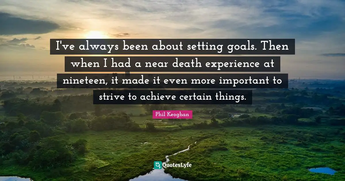 I've always been about setting goals. Then when I had a near death experience at nineteen, it made it even more important to strive to achieve certain things.
