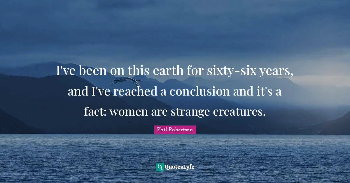 I've been on this earth for sixty-six years, and I've reached a conclusion and it's a fact: women are strange creatures.