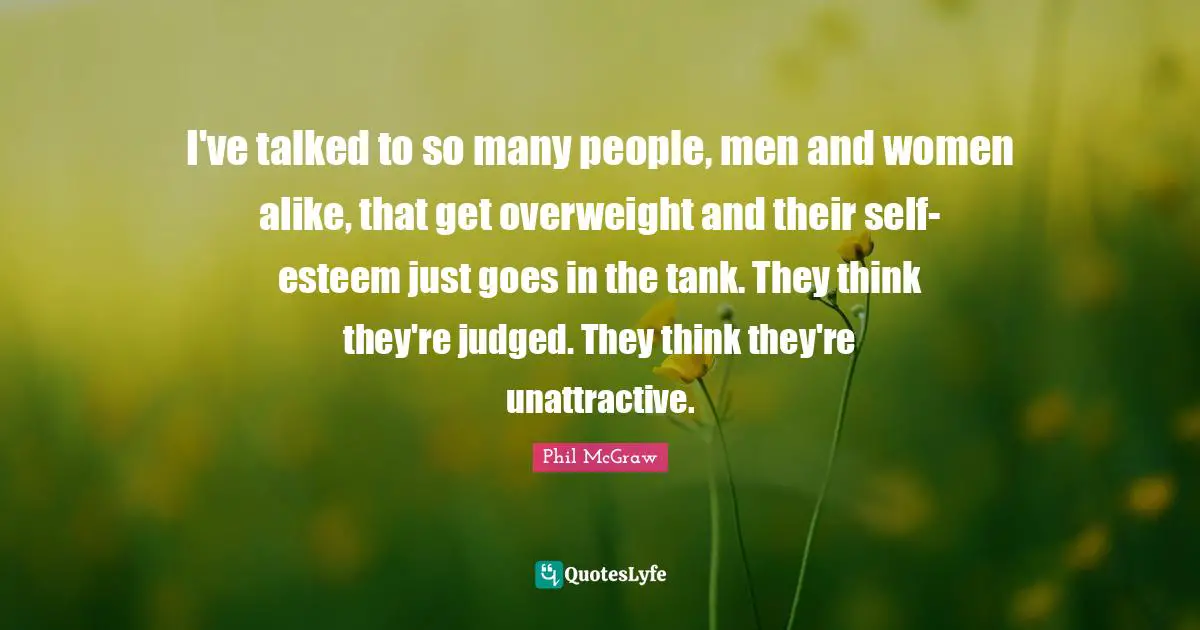 I've talked to so many people, men and women alike, that get overweight and their self-esteem just goes in the tank. They think they're judged. They think they're unattractive.