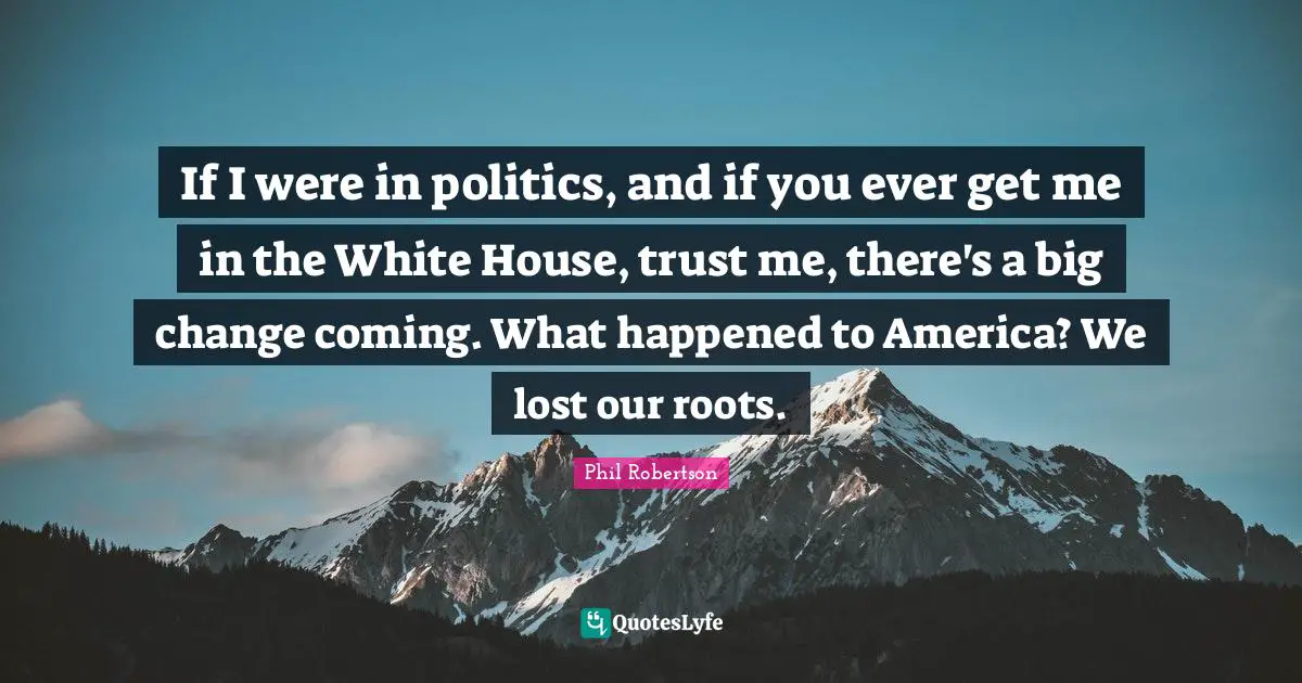 If I were in politics, and if you ever get me in the White House, trust me, there's a big change coming. What happened to America? We lost our roots.