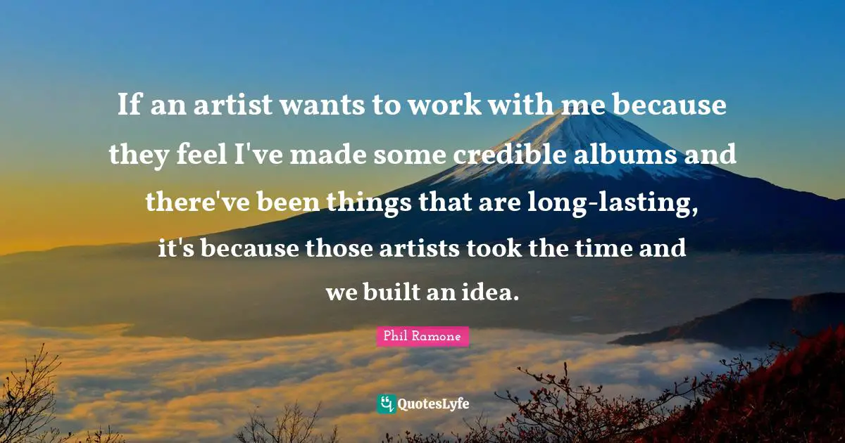 If an artist wants to work with me because they feel I've made some credible albums and there've been things that are long-lasting, it's because those artists took the time and we built an idea.