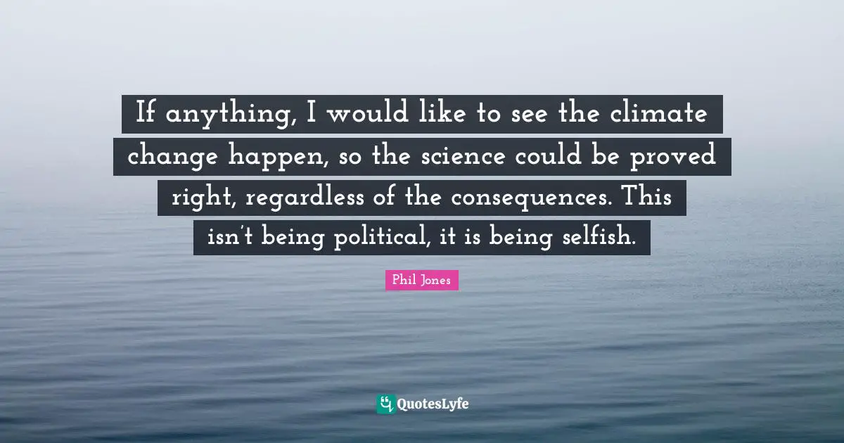 If anything, I would like to see the climate change happen, so the science could be proved right, regardless of the consequences. This isn’t being political, it is being selfish.