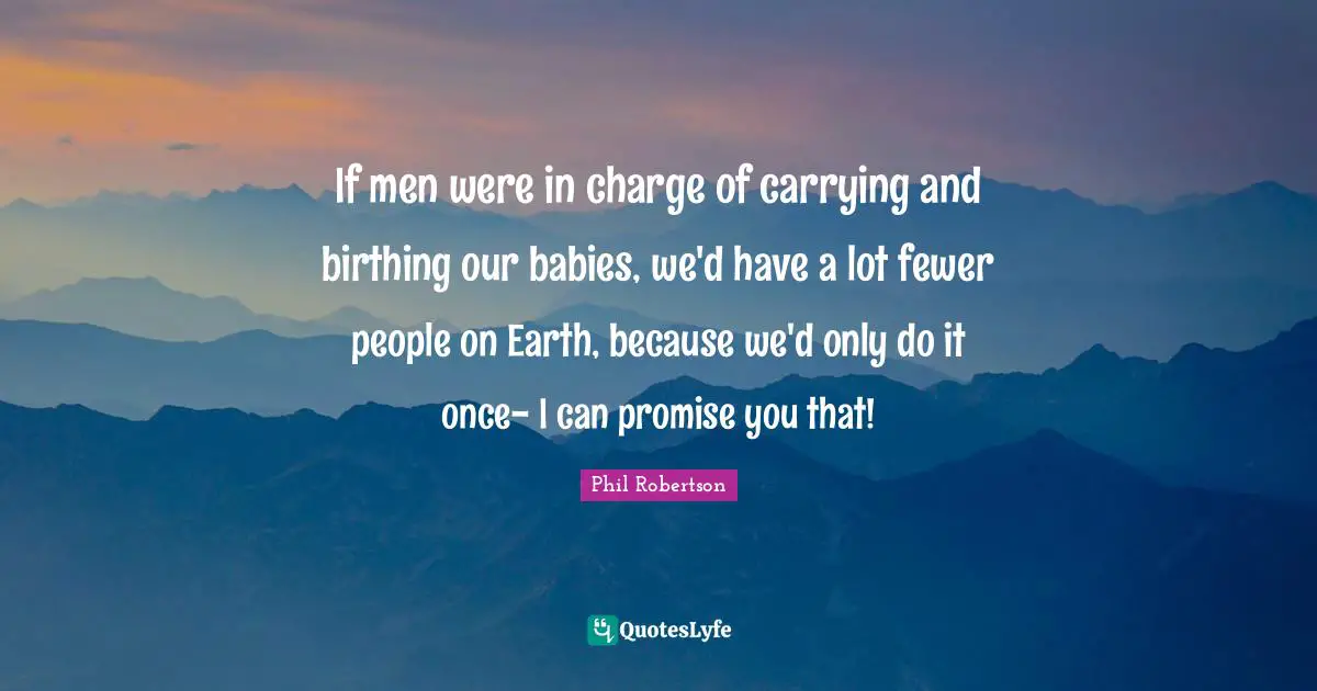 If men were in charge of carrying and birthing our babies, we'd have a lot fewer people on Earth, because we'd only do it once- I can promise you that!