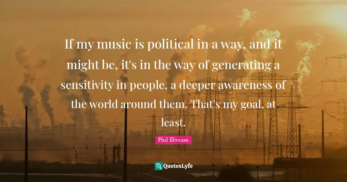 If my music is political in a way, and it might be, it's in the way of generating a sensitivity in people, a deeper awareness of the world around them. That's my goal, at least.