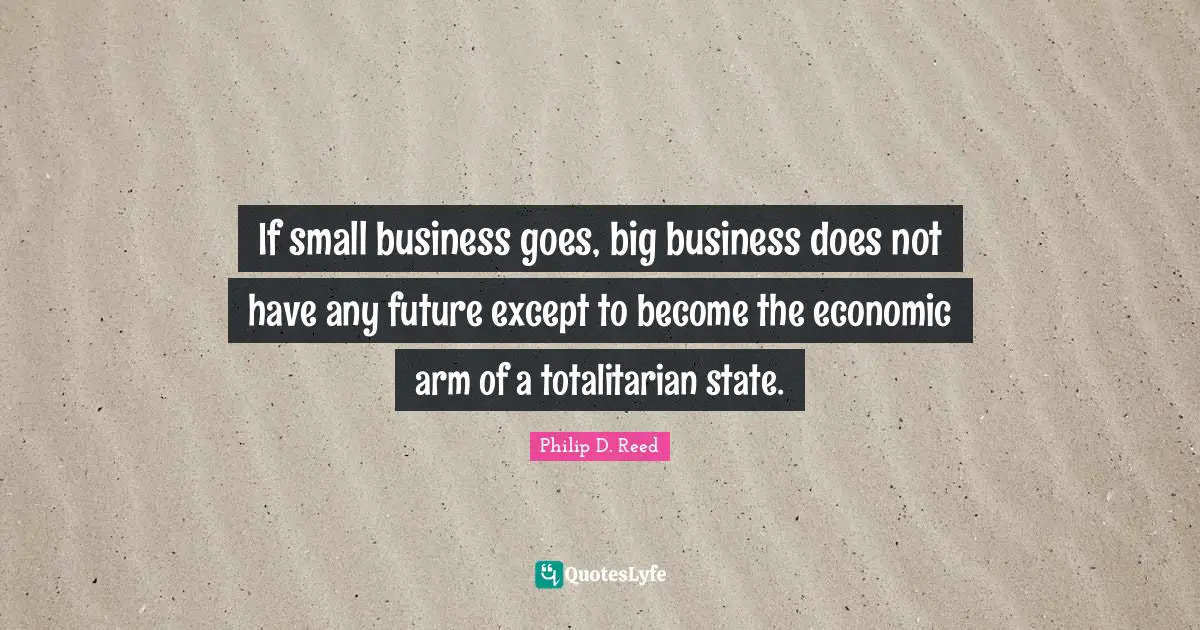 If small business goes, big business does not have any future except to become the economic arm of a totalitarian state.