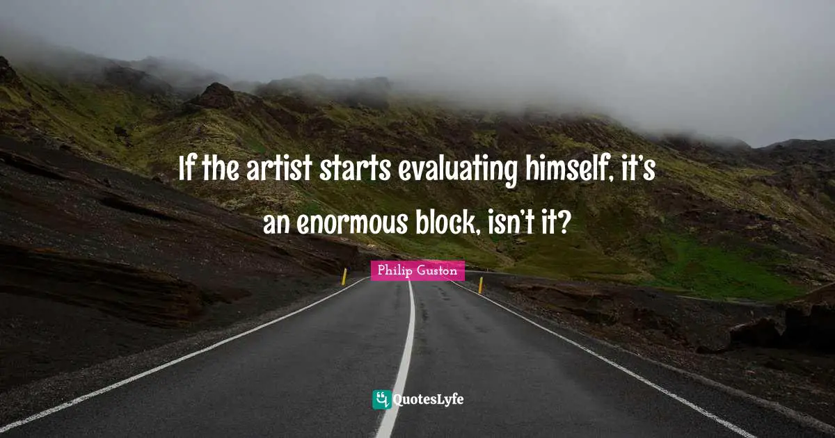 If the artist starts evaluating himself, it’s an enormous block, isn’t it?