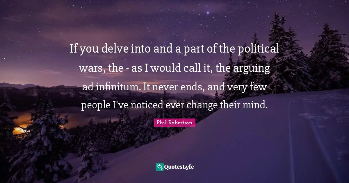 If you delve into and a part of the political wars, the - as I would call it, the arguing ad infinitum. It never ends, and very few people I've noticed ever change their mind.