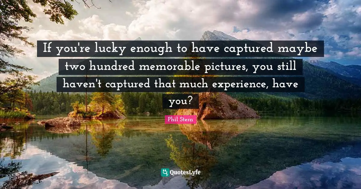 If you're lucky enough to have captured maybe two hundred memorable pictures, you still haven't captured that much experience, have you?