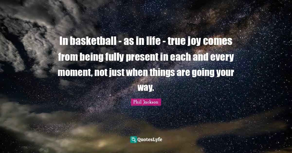 Phil Jackson Quotes: "In basketball - as in life - true joy comes from being fully present in each and every moment, not just when things are going your way."