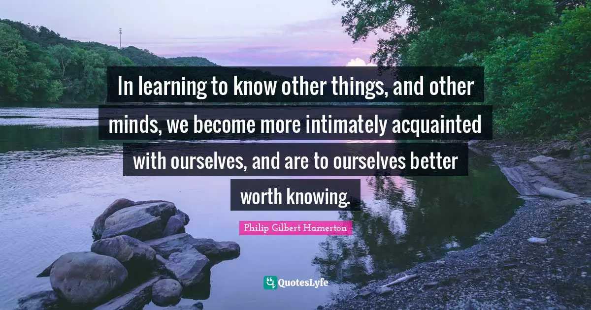 Philip Gilbert Hamerton Quotes: "In learning to know other things, and other minds, we become more intimately acquainted with ourselves, and are to ourselves better worth knowing."