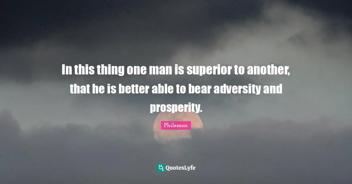 In this thing one man is superior to another, that he is better able to bear adversity and prosperity.