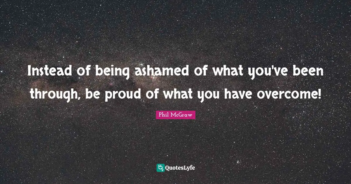 Instead of being ashamed of what you've been through, be proud of what you have overcome!