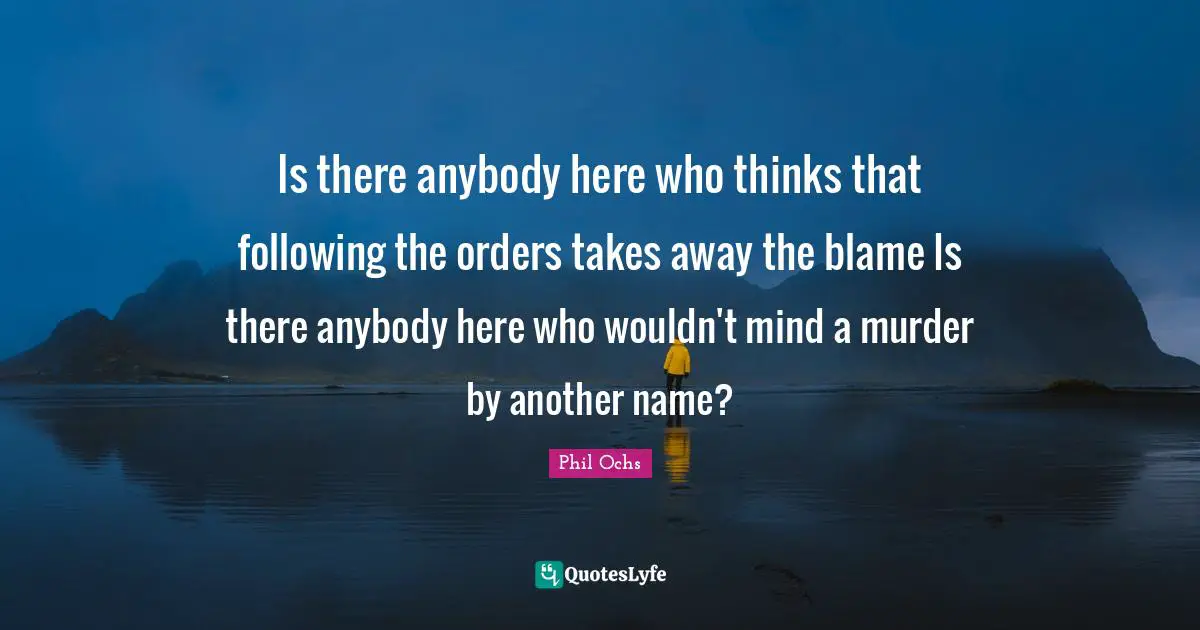 Is there anybody here who thinks that following the orders takes away the blame Is there anybody here who wouldn't mind a murder by another name?