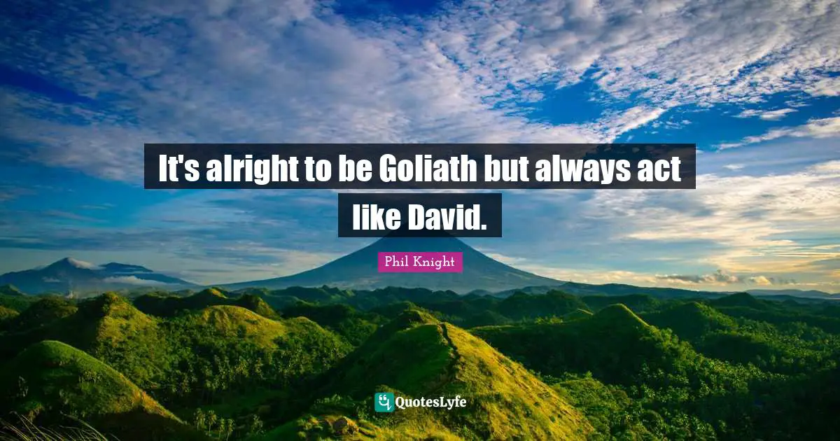 It's alright to be Goliath but always act like David.