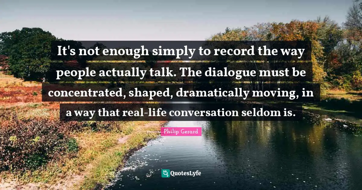 It's not enough simply to record the way people actually talk. The dialogue must be concentrated, shaped, dramatically moving, in a way that real-life conversation seldom is.