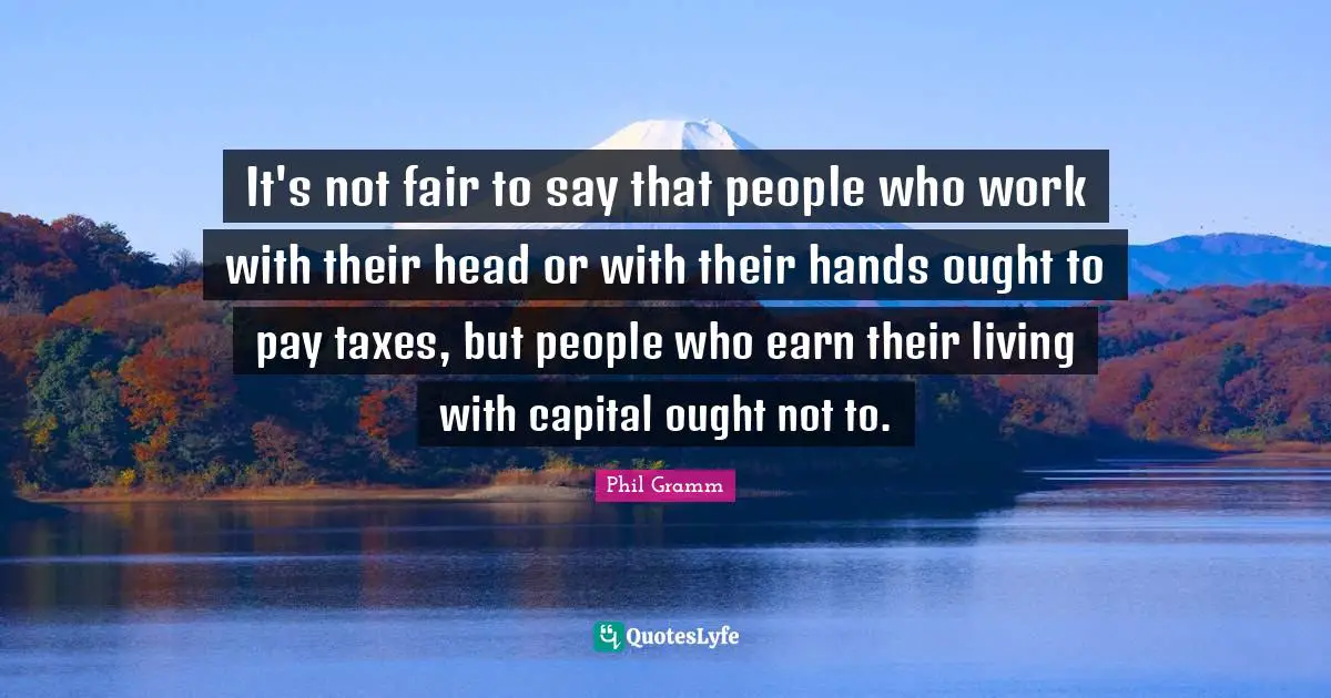 It's not fair to say that people who work with their head or with their hands ought to pay taxes, but people who earn their living with capital ought not to.