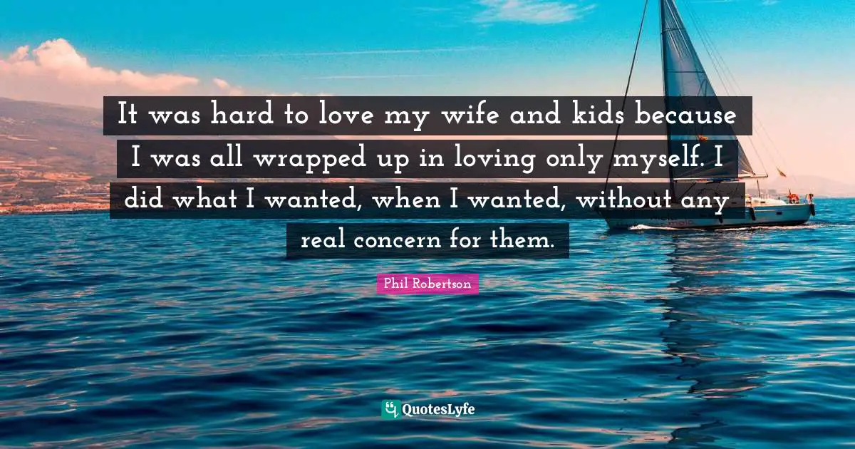 It was hard to love my wife and kids because I was all wrapped up in loving only myself. I did what I wanted, when I wanted, without any real concern for them.