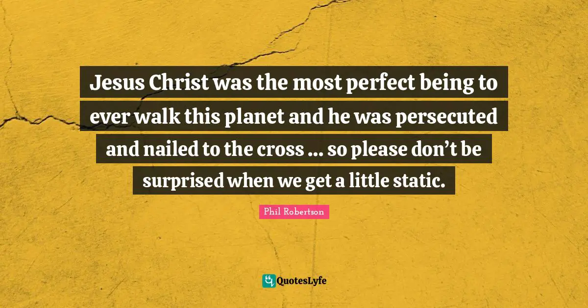 Jesus Christ was the most perfect being to ever walk this planet and he was persecuted and nailed to the cross … so please don’t be surprised when we get a little static.