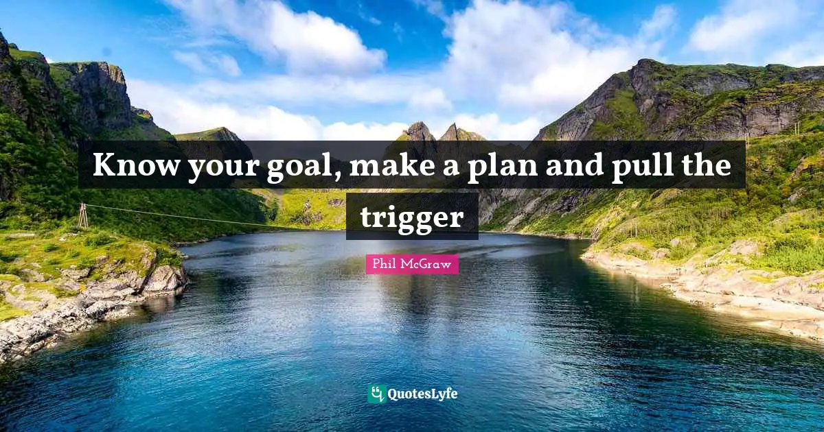 Know your goal, make a plan and pull the trigger