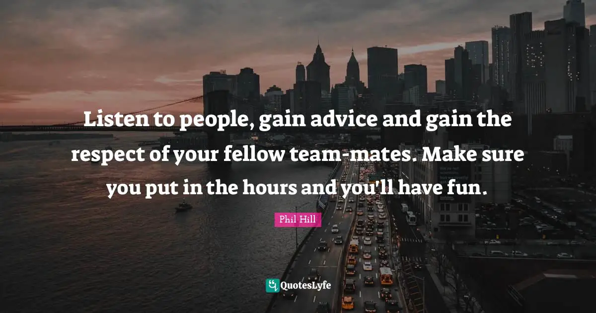 Listen to people, gain advice and gain the respect of your fellow team-mates. Make sure you put in the hours and you'll have fun.