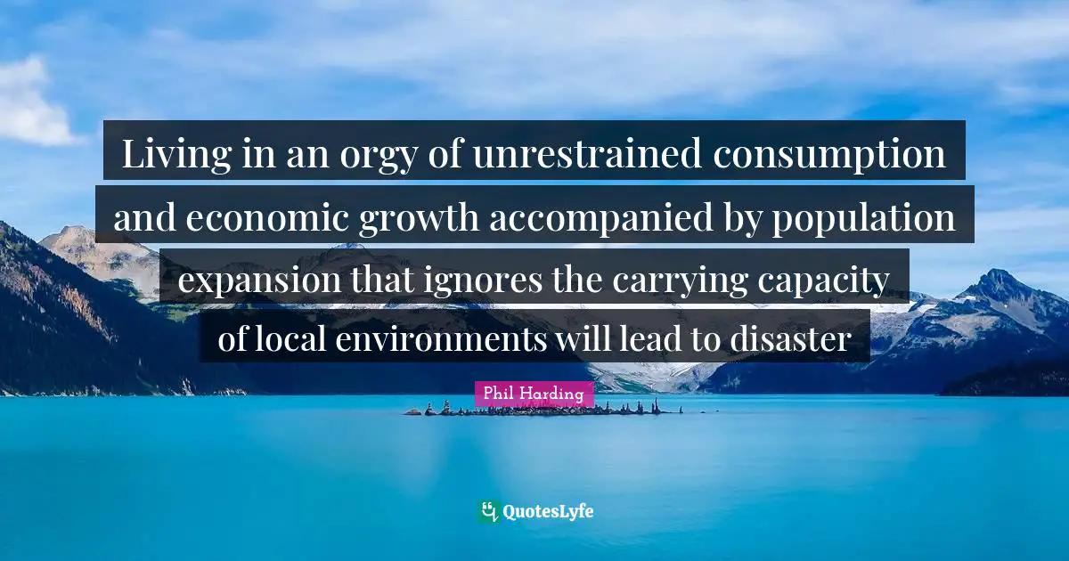 Living in an orgy of unrestrained consumption and economic growth accompanied by population expansion that ignores the carrying capacity of local environments will lead to disaster