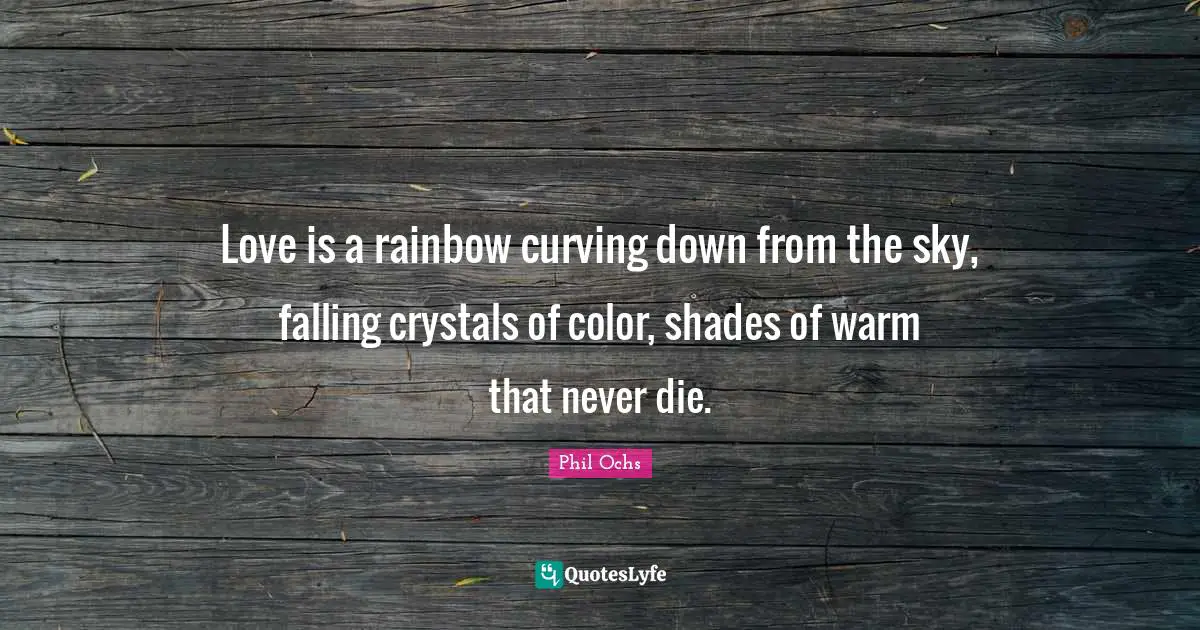 Love is a rainbow curving down from the sky, falling crystals of color, shades of warm that never die.